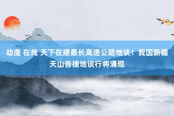 动漫 在线 天下在建最长高速公路地谈！我国新疆天山告捷地谈行将涌现