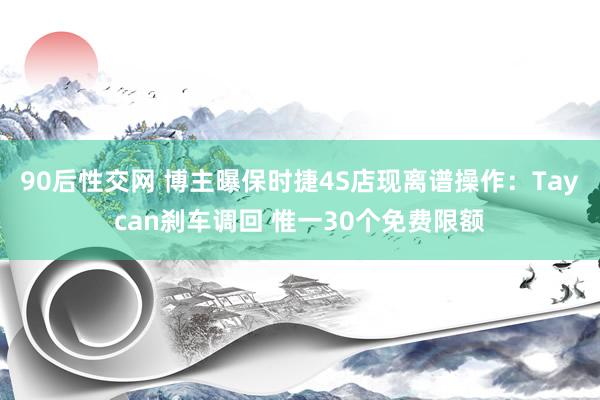 90后性交网 博主曝保时捷4S店现离谱操作：Taycan刹车调回 惟一30个免费限额