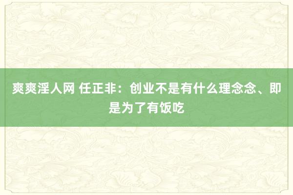 爽爽淫人网 任正非：创业不是有什么理念念、即是为了有饭吃