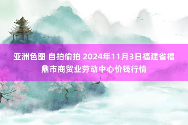 亚洲色图 自拍偷拍 2024年11月3日福建省福鼎市商贸业劳动中心价钱行情