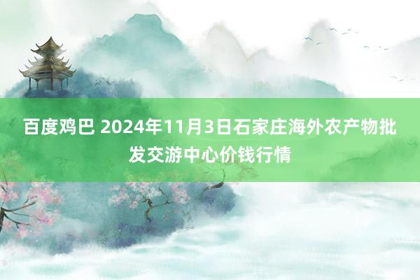 百度鸡巴 2024年11月3日石家庄海外农产物批发交游中心价钱行情