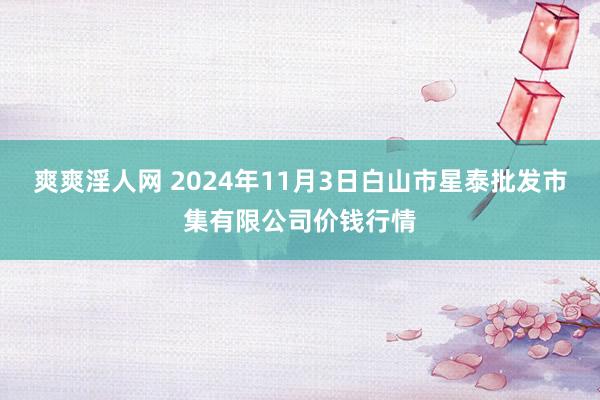 爽爽淫人网 2024年11月3日白山市星泰批发市集有限公司价钱行情