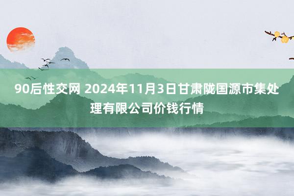 90后性交网 2024年11月3日甘肃陇国源市集处理有限公司价钱行情