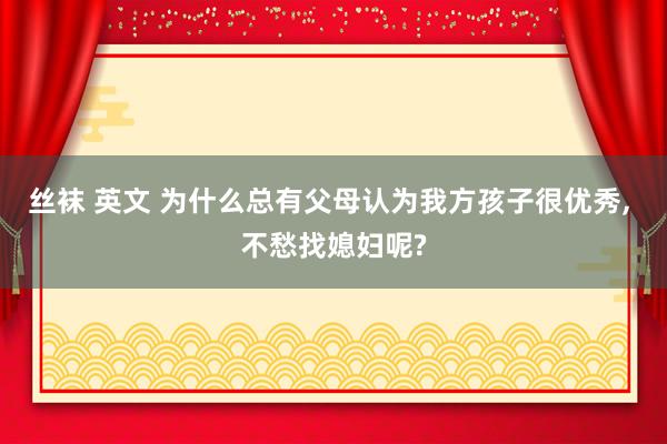 丝袜 英文 为什么总有父母认为我方孩子很优秀， 不愁找媳妇呢?