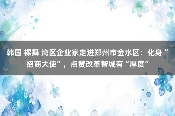 韩国 裸舞 湾区企业家走进郑州市金水区：化身“招商大使”，点赞改革智城有“厚度”