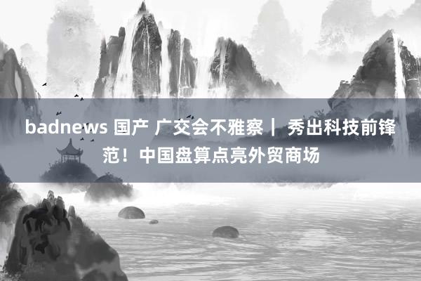 badnews 国产 广交会不雅察｜ 秀出科技前锋范！中国盘算点亮外贸商场