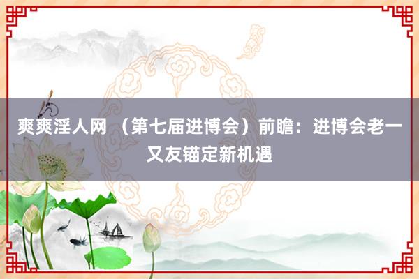 爽爽淫人网 （第七届进博会）前瞻：进博会老一又友锚定新机遇