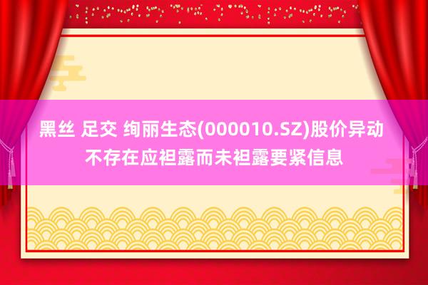 黑丝 足交 绚丽生态(000010.SZ)股价异动 不存在应袒露而未袒露要紧信息