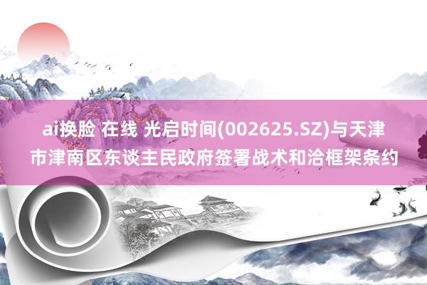 ai换脸 在线 光启时间(002625.SZ)与天津市津南区东谈主民政府签署战术和洽框架条约