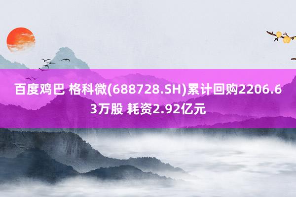 百度鸡巴 格科微(688728.SH)累计回购2206.63万股 耗资2.92亿元