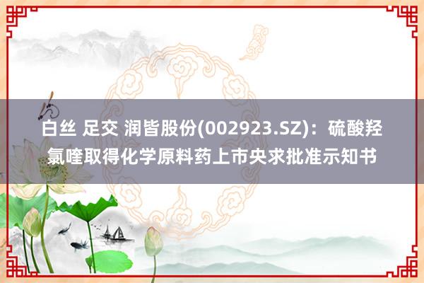 白丝 足交 润皆股份(002923.SZ)：硫酸羟氯喹取得化学原料药上市央求批准示知书