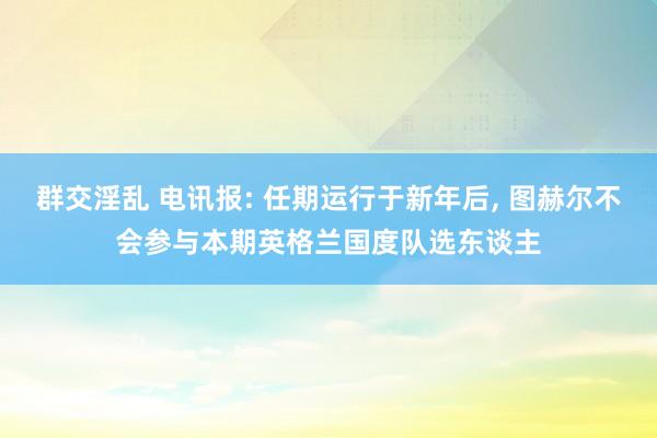 群交淫乱 电讯报: 任期运行于新年后, 图赫尔不会参与本期英格兰国度队选东谈主