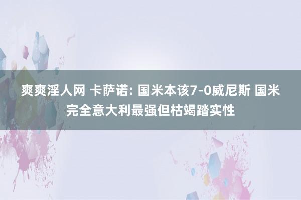 爽爽淫人网 卡萨诺: 国米本该7-0威尼斯 国米完全意大利最强但枯竭踏实性