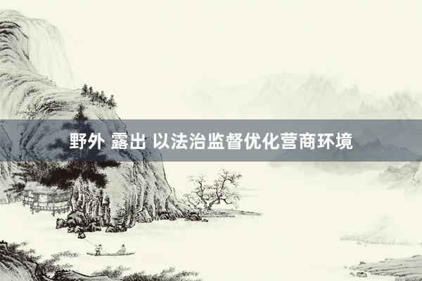 野外 露出 以法治监督优化营商环境