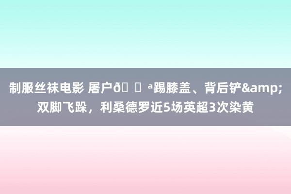 制服丝袜电影 屠户🔪踢膝盖、背后铲&双脚飞跺，利桑德罗近5场英超3次染黄