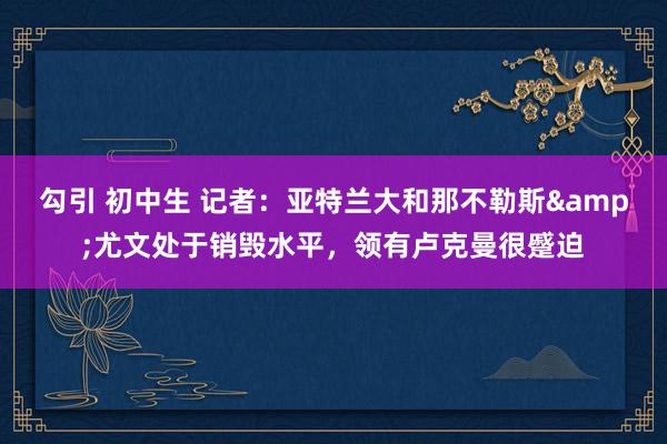 勾引 初中生 记者：亚特兰大和那不勒斯&尤文处于销毁水平，领有卢克曼很蹙迫