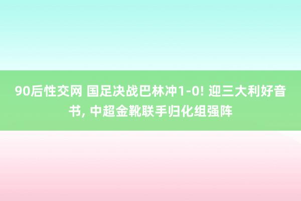 90后性交网 国足决战巴林冲1-0! 迎三大利好音书, 中超金靴联手归化组强阵