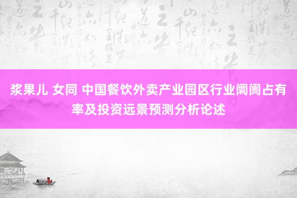 浆果儿 女同 中国餐饮外卖产业园区行业阛阓占有率及投资远景预测分析论述