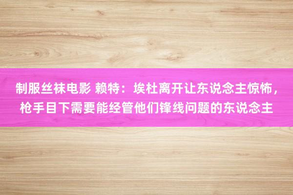 制服丝袜电影 赖特：埃杜离开让东说念主惊怖，枪手目下需要能经管他们锋线问题的东说念主