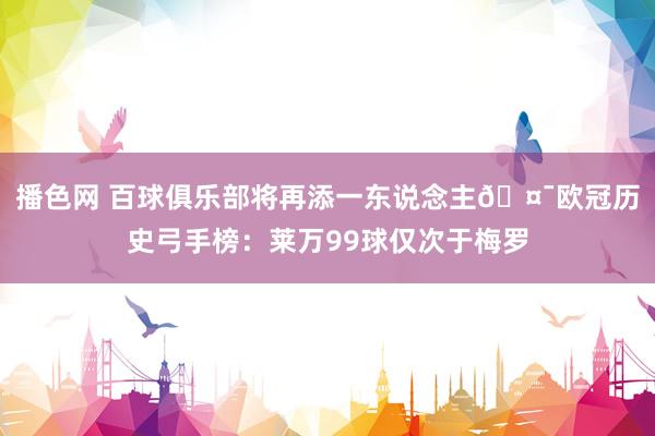 播色网 百球俱乐部将再添一东说念主🤯欧冠历史弓手榜：莱万99球仅次于梅罗