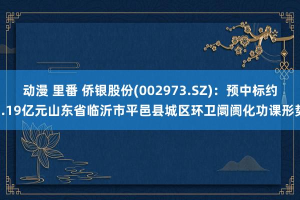 动漫 里番 侨银股份(002973.SZ)：预中标约7.19亿元山东省临沂市平邑县城区环卫阛阓化功课形势