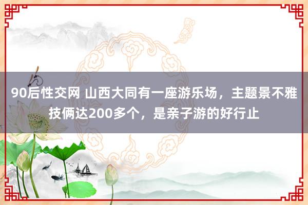 90后性交网 山西大同有一座游乐场，主题景不雅技俩达200多个，是亲子游的好行止