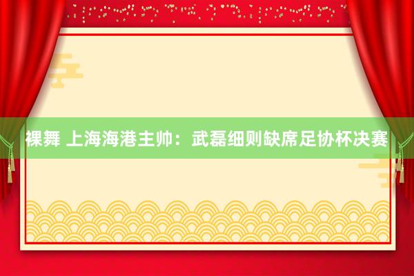 裸舞 上海海港主帅：武磊细则缺席足协杯决赛