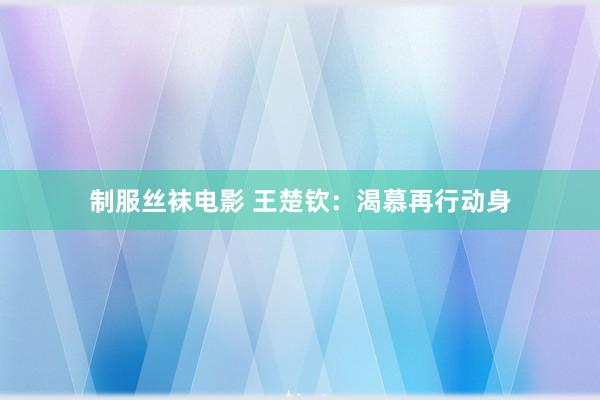 制服丝袜电影 王楚钦：渴慕再行动身