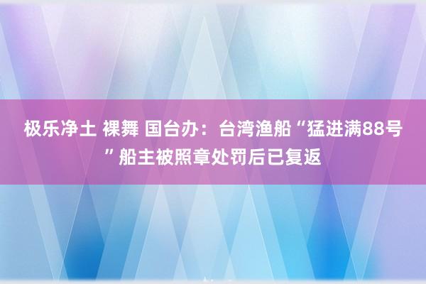 极乐净土 裸舞 国台办：台湾渔船“猛进满88号”船主被照章处罚后已复返