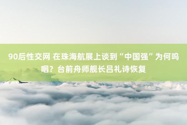 90后性交网 在珠海航展上谈到“中国强”为何呜咽？台前舟师舰长吕礼诗恢复