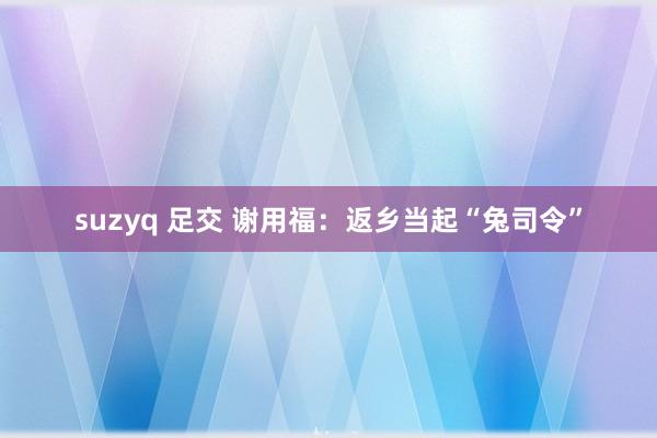 suzyq 足交 谢用福：返乡当起“兔司令”