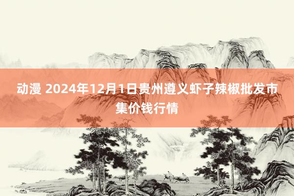 动漫 2024年12月1日贵州遵义虾子辣椒批发市集价钱行情