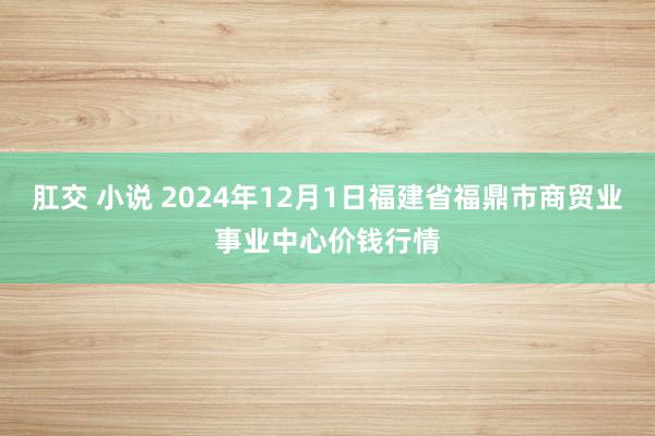 肛交 小说 2024年12月1日福建省福鼎市商贸业事业中心价钱行情