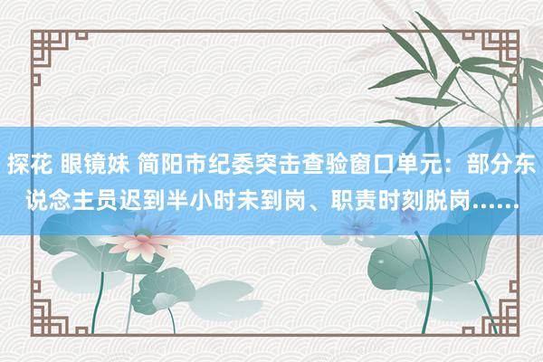 探花 眼镜妹 简阳市纪委突击查验窗口单元：部分东说念主员迟到半小时未到岗、职责时刻脱岗......