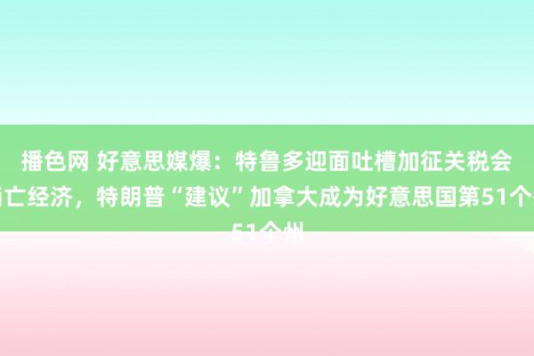 播色网 好意思媒爆：特鲁多迎面吐槽加征关税会消亡经济，特朗普“建议”加拿大成为好意思国第51个州