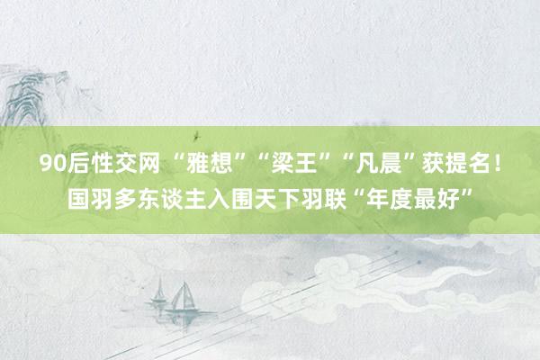 90后性交网 “雅想”“梁王”“凡晨”获提名！国羽多东谈主入围天下羽联“年度最好”