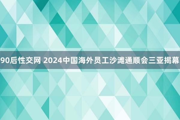 90后性交网 2024中国海外员工沙滩通顺会三亚揭幕