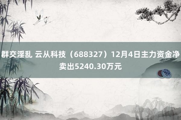 群交淫乱 云从科技（688327）12月4日主力资金净卖出5240.30万元