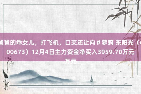 爸爸的乖女儿，打飞机，口交还让禸＃萝莉 东阳光（600673）12月4日主力资金净买入3959.70万元