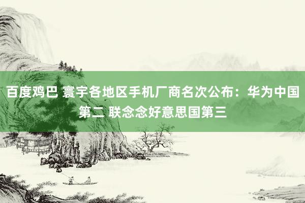 百度鸡巴 寰宇各地区手机厂商名次公布：华为中国第二 联念念好意思国第三