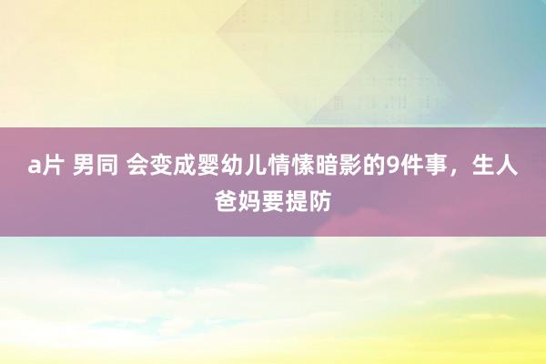 a片 男同 会变成婴幼儿情愫暗影的9件事，生人爸妈要提防