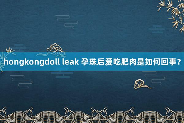 hongkongdoll leak 孕珠后爱吃肥肉是如何回事？