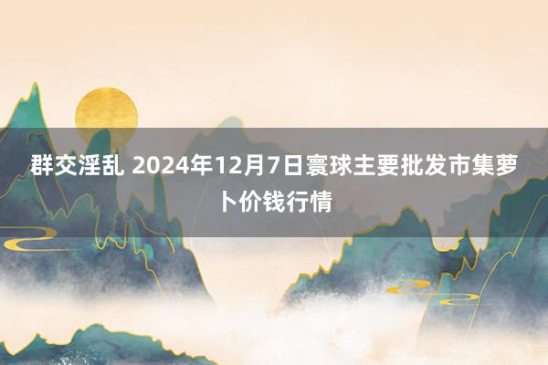 群交淫乱 2024年12月7日寰球主要批发市集萝卜价钱行情