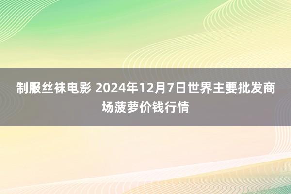 制服丝袜电影 2024年12月7日世界主要批发商场菠萝价钱行情