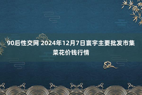 90后性交网 2024年12月7日寰宇主要批发市集菜花价钱行情