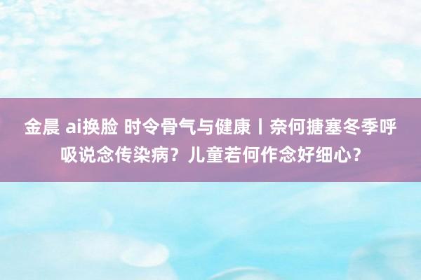 金晨 ai换脸 时令骨气与健康丨奈何搪塞冬季呼吸说念传染病？儿童若何作念好细心？