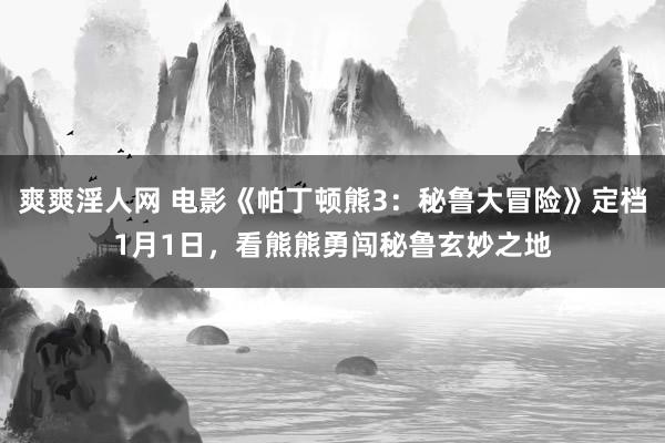 爽爽淫人网 电影《帕丁顿熊3：秘鲁大冒险》定档1月1日，看熊熊勇闯秘鲁玄妙之地