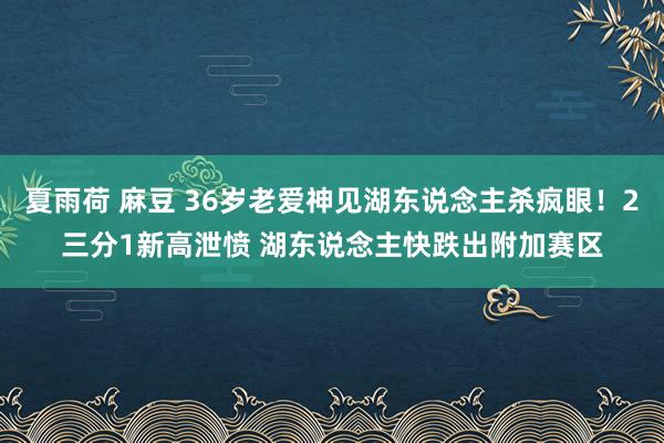 夏雨荷 麻豆 36岁老爱神见湖东说念主杀疯眼！2三分1新高泄愤 湖东说念主快跌出附加赛区