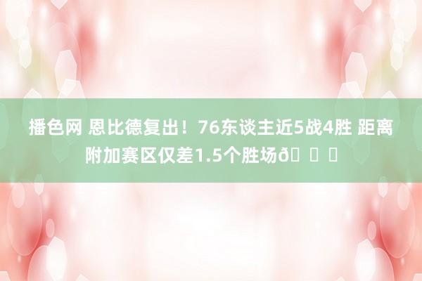 播色网 恩比德复出！76东谈主近5战4胜 距离附加赛区仅差1.5个胜场👀