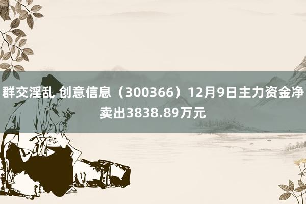 群交淫乱 创意信息（300366）12月9日主力资金净卖出3838.89万元